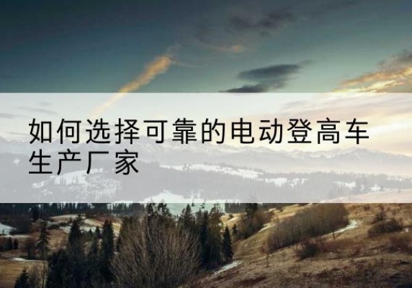嘉禾电动登高车厂家-如何选择可靠的电动登高车生产厂家